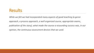 Results
While we felt we had incorporated many aspects of good teaching (a genre
approach, a process approach, a well organized course, appropriate exams,
publication of the story), what made the course a resounding success was, in our
opinion, the continuous assessment devices that we used.
 
