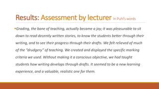 Results: Assessment by lecturer In Puhl’s words
Grading, the bane of teaching, actually became a joy; it was pleasurable to sit
down to read decently written stories, to know the students better through their
writing, and to see their progress through their drafts. We felt relieved of much
of the “drudgery” of teaching. We created and displayed the specific marking
criteria we used. Without making it a conscious objective, we had taught
students how writing develops through drafts. It seemed to be a new learning
experience, and a valuable, realistic one for them.
 