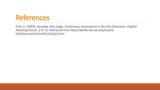 References
Puhl, C. (1997). Develop, Not Judge. Continuous Assessment in the ESL Classroom. English
Teaching Forum, 2-9, 15. Retrieved from http://dosfan.lib.uic.edu/usia/E-
USIA/forum/vols/vol35/no2/p2.htm
 