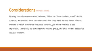 Considerations In Puhl’s words
Most of these learners wanted to know, “What do I have to do to pass?” But in
contrast, we wanted them to understand that they were here to learn. We also
wanted to reach more than the good learners, for whom method is less
important. Therefore, we aimed for the middle group, the ones we felt needed us
in order to learn.
 