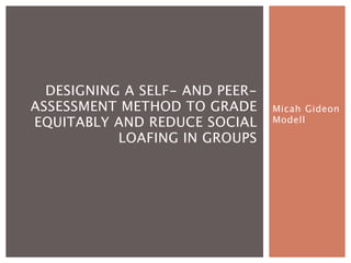 DESIGNING A SELF- AND PEER-
ASSESSMENT METHOD TO GRADE      Micah Gideon
EQUITABLY AND REDUCE SOCIAL     Modell

           LOAFING IN GROUPS
 