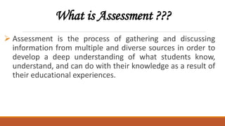 What is Assessment ???
 Assessment is the process of gathering and discussing
information from multiple and diverse sources in order to
develop a deep understanding of what students know,
understand, and can do with their knowledge as a result of
their educational experiences.
 
