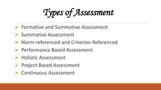 Types of Assessment
 Formative and Summative Assessment
 Summative Assessment
 Norm-referenced and Criterion Referenced
 Performance Based Assessment
 Holistic Assessment
 Project Based Assessment
 Continuous Assessment
 