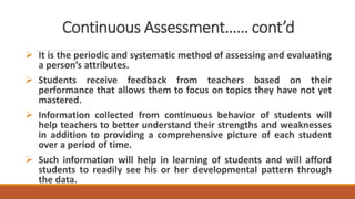 Continuous Assessment…… cont’d
 It is the periodic and systematic method of assessing and evaluating
a person’s attributes.
 Students receive feedback from teachers based on their
performance that allows them to focus on topics they have not yet
mastered.
 Information collected from continuous behavior of students will
help teachers to better understand their strengths and weaknesses
in addition to providing a comprehensive picture of each student
over a period of time.
 Such information will help in learning of students and will afford
students to readily see his or her developmental pattern through
the data.
 