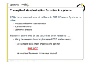 The myth of standardisation & control in systems

CFOs have invested tens of millions in ERP / Finance Systems to
drive:
      » Process and control standardisation
      » Business efficiency
      » Economies of scale


However, only some of the value has been released . . .
      » Many businesses have implemented ERP and achieved;
             • A standard data input process and control

                                            BUT NOT

             • A standard business process or control


© 2010 Approva Corporation and Consider Solutions Limited. All rights reserved.
 