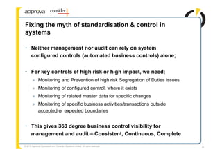 Fixing the myth of standardisation & control in
systems

• Neither management nor audit can rely on system
  configured controls (automated business controls) alone;


• For key controls of high risk or high impact, we need;
        » Monitoring and Prevention of high risk Segregation of Duties issues
        » Monitoring of configured control, where it exists
        » Monitoring of related master data for specific changes
        » Monitoring of specific business activities/transactions outside
          accepted or expected boundaries


• This gives 360 degree business control visibility for
  management and audit – Consistent, Continuous, Complete

© 2010 Approva Corporation and Consider Solutions Limited. All rights reserved.
                                                                                  17
 