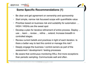 Some Specific Recommendations (1)

       • Be clear and get agreement on ownership and sponsorship
       • Start simple, narrow risk focussed scope with quantifiable value
       • Prioritise based on business risk and suitability for automation ...
         HIGH / HIGHs are the sweet spot
       • Develop a plan for iterative refinement of entire process. Deploy ...
         use ... learn ... review ... refine ... extend. Increase breadth in
         controlled stages.
       • Review current beliefs and practices in light of each iteration. Is
         there a better way to test this control or manage this risk?
       • Deeply engage the business / control owners as part of the
         assessment / development / testing processes
       • Be aware that continuous monitoring WILL find more exceptions
         than periodic sampling. Communicate well and often.
© 2010 Approva Corporation and Consider Solutions Limited. All rights reserved.
                                                                    © 2006 Approva Corporation. All rights   31
                                                                                 reserved
 