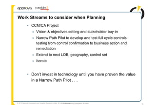 Work Streams to consider when Planning
              • CCM/CA Project
                      » Vision & objectives setting and stakeholder buy-in
                      » Narrow Path Pilot to develop and test full cycle controls
                        testing from control confirmation to business action and
                        remediation
                      » Extend to next LOB, geography, control set
                      » Iterate


              • Don’t invest in technology until you have proven the value
                in a Narrow Path Pilot . . .




© 2010 Approva Corporation and Consider Solutions Limited. All rights reserved.
                                                                    © 2008 Approva Corporation. All rights   33
                                                                                 reserved
 