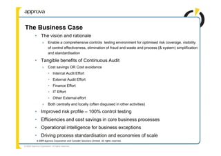 The Business Case
           • The vision and rationale
                  »      Enable a comprehensive controls testing environment for optimised risk coverage, visibility
                         of control effectiveness, elimination of fraud and waste and process (& system) simplification
                         and standardisation

           • Tangible benefits of Continuous Audit
                  »      Cost savings OR Cost avoidance
                         • Internal Audit Effort
                         • External Audit Effort
                         • Finance Effort
                         • IT Effort
                         • Other External effort
                  »      Both centrally and locally (often disguised in other activities)

           • Improved risk profile – 100% control testing
           • Efficiencies and cost savings in core business processes
           • Operational intelligence for business exceptions
           • Driving process standardisation and economies of scale
             © 2009 Approva Corporation and Consider Solutions Limited. All rights reserved.

© 2009 Approva Corporation. All rights reserved.
 