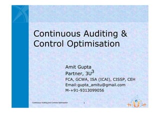Continuous Auditing &
 Control Optimisation

                                         Amit Gupta
                                         Partner, 3U
                                         FCA, GCWA, ISA (ICAI), CISSP, CEH
                                         Email:gupta_amitu@gmail.com
                                         M-+91-9313099056


Continuous Auditing and Controls Optimisation    1
 