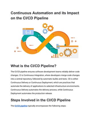 Continuous Automation and its Impact
on the CI/CD Pipeline
What is the CI/CD Pipeline?
The CI/CD pipeline ensures software development teams reliably deliver code
changes. CI is Continuous Integration, where developers merge code changes
into a central repository, followed by automatic builds and tests. CD is either
Continuous Delivery or Continuous Deployment, which are practices that
automate the delivery of applications to selected infrastructure environments.
Continuous Delivery automates the delivery process, while Continuous
Deployment automates the production release.
Steps Involved in the CI/CD Pipeline
The CI/CD pipeline typically encompasses the following steps:
 