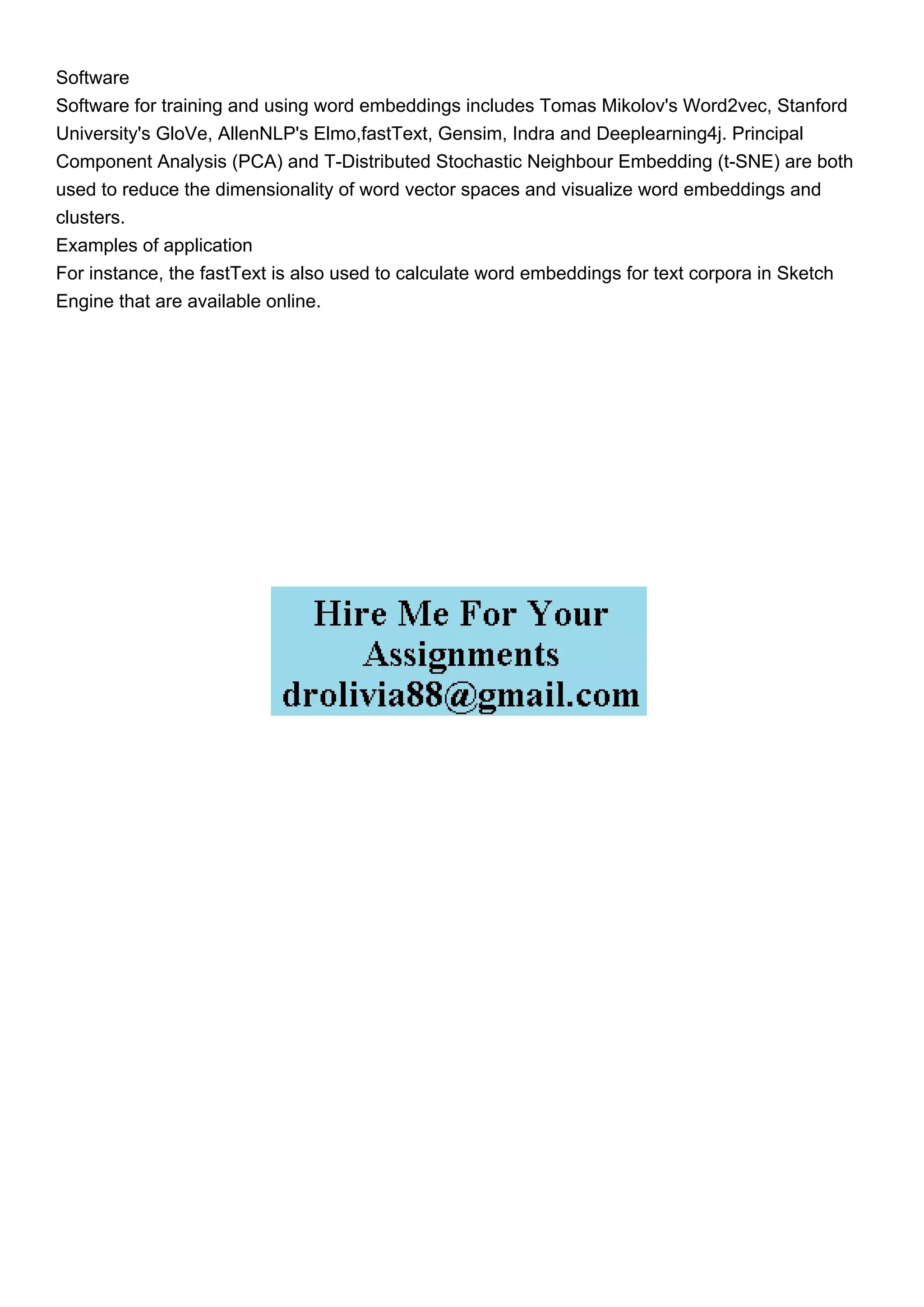 Software
Software for training and using word embeddings includes Tomas Mikolov's Word2vec, Stanford
University's GloVe, AllenNLP's Elmo,fastText, Gensim, Indra and Deeplearning4j. Principal
Component Analysis (PCA) and T-Distributed Stochastic Neighbour Embedding (t-SNE) are both
used to reduce the dimensionality of word vector spaces and visualize word embeddings and
clusters.
Examples of application
For instance, the fastText is also used to calculate word embeddings for text corpora in Sketch
Engine that are available online.
 