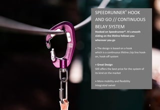 3
SPEEDRUNNER® HOOK
AND GO // CONTINUOUS
BELAY SYSTEM
Hooked on Speedrunner®. It's smooth
sliding on the lifeline follows you
wherever you go
+ Innovative design is based on a hook
Once you're hooked, you're continuously
secured on the lifeline / Zip line thought
the whole course
+ Lightweight and easy to handle
Allows it to be used for children from 4
years of age
+ Best safety record in use on the market
Still offers the best price for the system of
its kind on the market
 