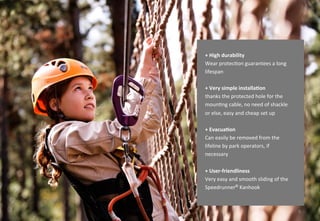 4
+ More safety, mobility and
flexibility
Integrated swivel helps to adjust its
angle and protects from unnecessary
twists and turns
+ Very simple installation thanks
the protected hole for the mounting
cable, no need of shackle or else,
easy and cheap set up
+ Long life span
Kanhook has stainless steel wear
protector, which allows the
monitoring of wear over long period
of time
+ Allows for evacuation
If necessary, it can easily be removed
from the lifeline by park operators
 