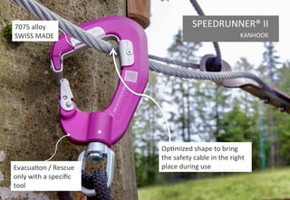 8
Alloy 7075
Patented
Easy assembly
90° angle to
keep an
ergonomic
position
Easy building
SWISS MADE
Easy moving
SPEEDRUNNER® EASY
FOR ZIP LINES UNTIL 50 M
 