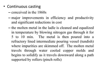 • Continuous casting
– conceived in the 1860s
– major improvements in efficiency and productivity
and significant reductions in cost
– the molten metal in the ladle is cleaned and equalized
in temperature by blowing nitrogen gas through it for
5 to 10 min. The metal is then poured into a
refractory lined intermediate pouring vessel (tundish)
where impurities are skimmed off. The molten metal
travels through water cooled copper molds and
begins to solidify as it travels downward along a path
supported by rollers (pinch rolls)
 