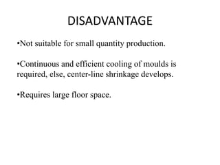 DISADVANTAGE
•Not suitable for small quantity production.
•Continuous and efficient cooling of moulds is
required, else, center-line shrinkage develops.
•Requires large floor space.
 