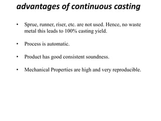 advantages of continuous casting
• Sprue, runner, riser, etc. are not used. Hence, no waste
metal this leads to 100% casting yield.
• Process is automatic.
• Product has good consistent soundness.
• Mechanical Properties are high and very reproducible.
 