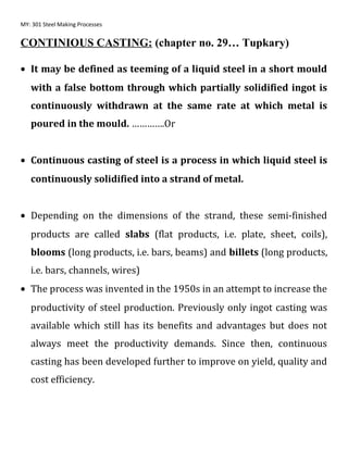 MY: 301 Steel Making Processes
CONTINIOUS CASTING: (chapter no. 29… Tupkary)
• It may be defined as teeming of a liquid steel in a short mould
with a false bottom through which partially solidified ingot is
continuously withdrawn at the same rate at which metal is
poured in the mould. ………….Or
• Continuous casting of steel is a process in which liquid steel is
continuously solidified into a strand of metal.
• Depending on the dimensions of the strand, these semi-finished
products are called slabs (flat products, i.e. plate, sheet, coils),
blooms (long products, i.e. bars, beams) and billets (long products,
i.e. bars, channels, wires)
• The process was invented in the 1950s in an attempt to increase the
productivity of steel production. Previously only ingot casting was
available which still has its benefits and advantages but does not
always meet the productivity demands. Since then, continuous
casting has been developed further to improve on yield, quality and
cost efficiency.
 