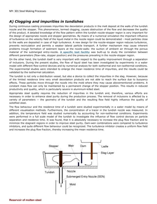 MY: 301 Steel Making Processes
A) Clogging and impurities in tundishes
During continuous casting processes impurities like deoxidation products in the melt deposit at the walls of the tundish
nozzle and the stopper. This phenomenon, termed clogging, causes obstruction of the flow and decreases the quality
of the product. A detailed knowledge of the flow pattern within the tundish nozzle-stopper region is very important for
the design of appropriate nozzle and stopper geometries. By means of a numerical simulation the important influence
of turbulence on the velocity field of the liquid metal in the nozzle region could be demonstrated - most particles close
to the walls are deposited in case of high turbulence. A new design for the nozzle-stopper region reduces turbulence,
prevents recirculation and permits a weaker lateral particle transport. A further mechanism may cause inherent
problems trough formation of sediment layers at the nozzle-walls: the suction of ambient air through the porous
material of the submerged entry-nozzle. A specific test facility was built-up to study the correlation between
different parameters (flow-rate, stopper position) and the pressures prevailing in the nozzle-stopper region.
On the other hand, the tundish itself is very important with respect to the quality improvement through a separation
of inclusions. During the present studies, the flow of liquid steel has been investigated by experiments in a water
model with different flow-control devices and by numerical analysis for both isothermal and non-isothermal conditions.
The experimental studies were intended to enlarge the mean residence time of impurities, and the results could be
validated by the isothermal calculation.
The tundish is not only a distribution vessel, but also a device to collect the impurities in the slag. However, because
of the limited residence time very small deoxidation products are not able to reach the surface due to buoyancy
effects. These particles move through the nozzle into the mold where they may cause abovementioned problems. A
constant mass flow can only be maintained by a permanent change of the stopper position. This results in reduced
productivity and quality, which is particularly severe in aluminium-killed steel.
Appropriate steel quality requires the reduction of impurities in the tundish and, therefore, various efforts are
necessary in order to enhance steel purity during the production process. The removal of inclusions is affected by a
variety of parameters -- the geometry of the tundish and the resulting flow field highly influence the quality of
solidified steel.
The flow behaviour and the residence time of a tundish were studied experimentally in a water model by means of
different visualisation methods. Furthermore, the concentration of a tracer in the tundish nozzle was measured. In
addition, the temperature field was studied numerically by accounting for non-isothermal conditions. Experiments
were performed in a full scale model of the tundish to investigate the influence of flow control devices on particle
separation and residence time. It was found, that it is absolutely necessary to increase the plug flow fraction and to
minimize the stagnant regions in order to improve steel purity. Dam-weir combinations were compared to turbulence
inhibitors, and quite different flow behaviour could be recognized. The turbulence inhibitor creates a uniform flow field
and increases the plug flow fraction, thereby increasing the mean residence time.
Reservoir of molten steel
 