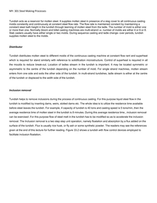 MY: 301 Steel Making Processes
Tundish acts as a reservoir for molten steel. It supplies molten steel in presence of a slag cover to all continuous casting
molds constantly and continuously at constant steel flow rate. The flow rate is maintained constant by maintaining a
constant steel bath height in the tundish through teeming of molten steel from the ladle. The number of mold is either one
or more than one. Normally bloom and billet casting machines are multi-strand i.e. number of molds are either 4 or 6 or 8.
Slab casters usually have either single or two molds. During sequence casting and ladle change- over periods, tundish
supplies molten steel to the molds.
Distributor
Tundish distributes molten steel to different molds of the continuous casting machine at constant flow rant and superheat
which is required for stand similarly with reference to solidification microstructure. Control of superheat is required in all
the moulds to reduce break-out. Location of ladles stream in the tundish is important. It may be located symmetric or
asymmetric to the centre of the tundish depending on the number of mold. For single strand machines, molten stream
enters from one side and exits the other side of the tundish. In multi-strand tundishes, ladle stream is either at the centre
of the tundish or displaced to the width side of the tundish.
Inclusion removal
Tundish helps to remove inclusions during the process of continuous casting. For this purpose liquid steel flow in the
tundish is modified by inserting dams, weirs, slotted dams etc. The whole idea is to utilize the residence time available
before steel leaves the tundish. For example, if capacity of tundish is 40 tons and casting speed is 5 tons/min, then the
average residence time of molten steel in the tundish is 8 minutes. During this average residence time., inclusion removal
can be exercised .For this purpose flow of steel melt in the tundish has to be modified so as to accelerate the inclusion
removal. The Inclusion removal is a two step step unit operation, namely floatation and absorption by a flux added on the
surface of the tundish. Flux is usually rice husk, or fly ash or some synthetic powder. The readers may see the references
given at the end of this lecture for further reading. Figure 33.2 shows a tundish with flow control devices employed to
facilitate inclusion floatation.
 