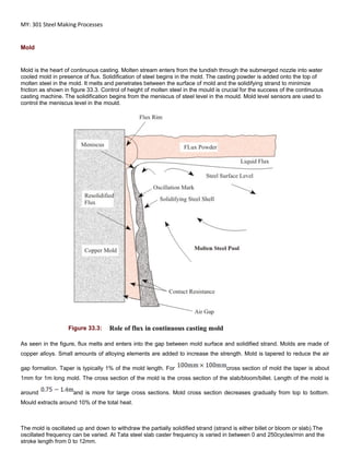 MY: 301 Steel Making Processes
Mold
Mold is the heart of continuous casting. Molten stream enters from the tundish through the submerged nozzle into water
cooled mold in presence of flux. Solidification of steel begins in the mold. The casting powder is added onto the top of
molten steel in the mold. It melts and penetrates between the surface of mold and the solidifying strand to minimize
friction as shown in figure 33.3. Control of height of molten steel in the mould is crucial for the success of the continuous
casting machine. The solidification begins from the meniscus of steel level in the mould. Mold level sensors are used to
control the meniscus level in the mould.
Figure 33.3: Role of flux in continuous casting mold
As seen in the figure, flux melts and enters into the gap between mold surface and solidified strand. Molds are made of
copper alloys. Small amounts of alloying elements are added to increase the strength. Mold is tapered to reduce the air
gap formation. Taper is typically 1% of the mold length. For cross section of mold the taper is about
1mm for 1m long mold. The cross section of the mold is the cross section of the slab/bloom/billet. Length of the mold is
around and is more for large cross sections. Mold cross section decreases gradually from top to bottom.
Mould extracts around 10% of the total heat.
The mold is oscillated up and down to withdraw the partially solidified strand (strand is either billet or bloom or slab).The
oscillated frequency can be varied. At Tata steel slab caster frequency is varied in between 0 and 250cycles/min and the
stroke length from 0 to 12mm.
 