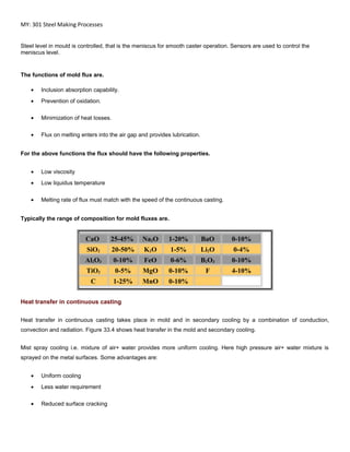 MY: 301 Steel Making Processes
Steel level in mould is controlled, that is the meniscus for smooth caster operation. Sensors are used to control the
meniscus level.
The functions of mold flux are.
• Inclusion absorption capability.
• Prevention of oxidation.
• Minimization of heat losses.
• Flux on melting enters into the air gap and provides lubrication.
For the above functions the flux should have the following properties.
• Low viscosity
• Low liquidus temperature
• Melting rate of flux must match with the speed of the continuous casting.
Typically the range of composition for mold fluxes are.
CaO 25-45% Na2O 1-20% BaO 0-10%
SiO2 20-50% K2O 1-5% Li2O 0-4%
Al2O3 0-10% FeO 0-6% B2O3 0-10%
TiO2 0-5% MgO 0-10% F 4-10%
C 1-25% MnO 0-10%
Heat transfer in continuous casting
Heat transfer in continuous casting takes place in mold and in secondary cooling by a combination of conduction,
convection and radiation. Figure 33.4 shows heat transfer in the mold and secondary cooling.
Mist spray cooling i.e. mixture of air+ water provides more uniform cooling. Here high pressure air+ water mixture is
sprayed on the metal surfaces. Some advantages are:
• Uniform cooling
• Less water requirement
• Reduced surface cracking
 