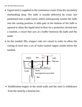 MY: 301 Steel Making Processes
• Liquid steel is supplied to the continuous caster from the secondary
steelmaking shop. The ladle is usually delivered by crane and
positioned into a ladle turret, which subsequently rotates the ladle
into the casting position. A slide gate in the bottom of the ladle is
opened to allow the liquid steel to flow via a protective shroud into
a tundish, a vessel that acts as a buffer between the ladle and the
mold.
• As the tundish fills, stopper rods are raised in order to allow the
casting of steel into a set of water-cooled copper molds below the
tundish.
• Solidification begins at the mold walls and the steel is withdrawn
from the mold by a dummy bar.
 