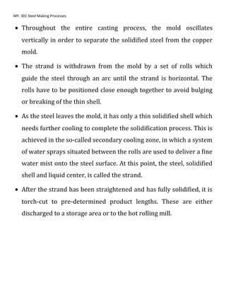 MY: 301 Steel Making Processes
• Throughout the entire casting process, the mold oscillates
vertically in order to separate the solidified steel from the copper
mold.
• The strand is withdrawn from the mold by a set of rolls which
guide the steel through an arc until the strand is horizontal. The
rolls have to be positioned close enough together to avoid bulging
or breaking of the thin shell.
• As the steel leaves the mold, it has only a thin solidified shell which
needs further cooling to complete the solidification process. This is
achieved in the so-called secondary cooling zone, in which a system
of water sprays situated between the rolls are used to deliver a fine
water mist onto the steel surface. At this point, the steel, solidified
shell and liquid center, is called the strand.
• After the strand has been straightened and has fully solidified, it is
torch-cut to pre-determined product lengths. These are either
discharged to a storage area or to the hot rolling mill.
 