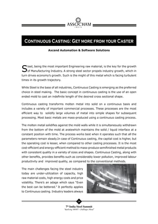 Continuous Casting: Get more from your Caster
Axcend Automation & Software Solutions

S

teel, being the most important Engineering raw material, is the key for the growth
of Manufacturing Industry. A strong steel sector propels industry growth, which in

turn drives economy’s growth. Such is the might of this metal which is facing turbulent
times in its growth trajectory.
While Steel is the base of all industries, Continuous Casting is emerging as the preferred
choice in steel making. The basic concept in continuous casting is the use of an open
ended mold to cast an indeﬁnite length of the desired cross sectional shape.
Continuous casting transforms molten metal into solid on a continuous basis and
includes a variety of important commercial processes. These processes are the most
efﬁcient way to solidify large volumes of metal into simple shapes for subsequent
processing. Most basic metals are mass-produced using a continuous casting process.
The molten metal solidiﬁes against the mold walls while it is simultaneously withdrawn
from the bottom of the mold at aratewhich maintains the solid / liquid interface at a
constant position with time. The process works best when it operates such that all the
parameters remain steady.In case of Continuous casting, the capital cost is higher, but
the operating cost is lesser, when compared to other casting processes. It is the most
cost-efﬁcient and energy-efﬁcient method to mass-produce semiﬁnished metal products
with consistent quality in a variety of sizes and shapes. Continuous Casting, along with
other beneﬁts, provides beneﬁts such as considerably lower pollution, improved labour
productivity and improved quality, as compared to the conventional methods.
The main challenges facing the steel industry
today are under-utilization of capacity, high
raw material costs, high energy costs and price
volatility. There’s an adage which says “Even
the best can be bettered.” It perfectly applies
to Continuous casting. Industry leaders always

24

7th India Steel Summit
“Realizing 300MT – Challenges Ahead”

 