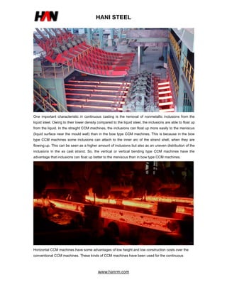 HANI STEEL
www.hanrm.com
One important characteristic in continuous casting is the removal of nonmetallic inclusions from the
liquid steel. Owing to their lower density compared to the liquid steel, the inclusions are able to float up
from the liquid. In the straight CCM machines, the inclusions can float up more easily to the meniscus
(liquid surface near the mould wall) than in the bow type CCM machines. This is because in the bow
type CCM machines some inclusions can attach to the inner arc of the strand shell, when they are
flowing up. This can be seen as a higher amount of inclusions but also as an uneven distribution of the
inclusions in the as cast strand. So, the vertical or vertical bending type CCM machines have the
advantage that inclusions can float up better to the meniscus than in bow type CCM machines.
Horizontal CCM machines have some advantages of low height and low construction costs over the
conventional CCM machines. These kinds of CCM machines have been used for the continuous
 