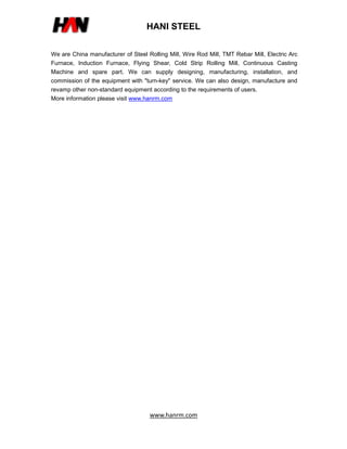 HANI STEEL
www.hanrm.com
We are China manufacturer of Steel Rolling Mill, Wire Rod Mill, TMT Rebar Mill, Electric Arc
Furnace, Induction Furnace, Flying Shear, Cold Strip Rolling Mill, Continuous Casting
Machine and spare part. We can supply designing, manufacturing, installation, and
commission of the equipment with "turn-key" service. We can also design, manufacture and
revamp other non-standard equipment according to the requirements of users.
More information please visit www.hanrm.com
 