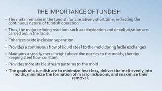 THE IMPORTANCE OFTUNDISH
• The metal remains in the tundish for a relatively short time, reflecting the
continuous nature of tundish operation
• Thus, the major refining reactions such as deoxidation and desulfurization are
carried out in the ladle.
• Enhances oxide inclusion separation
• Provides a continuous flow of liquid steel to the mold during ladle exchanges
• Maintains a steady metal height above the nozzles to the molds, thereby
keeping steel flow constant
• Provides more stable stream patterns to the mold
• The goals of a tundish are to minimize heat loss, deliver the melt evenly into
molds, minimize the formation of macro inclusions, and maximize their
removal.
 