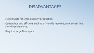 DISADVANTAGES
• Not suitable for small quantity production.
• Continuous and efficient cooling of mold is required, else, center line
shrinkage develops.
• Requires large floor space.
 