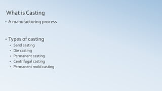 What is Casting
• A manufacturing process
• Types of casting
• Sand casting
• Die casting
• Permanent casting
• Centrifugal casting
• Permanent mold casting
 
