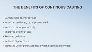 THE BENEFITS OF CONTINOUS CASTING
• Considerable energy savings
• less scrap produced, i.e. improved yield
• Improved labor productivity
• Improved quality of steel
• Reduced pollution
• Reduced capital costs
• increased use of purchased scrap when output is maximized
 