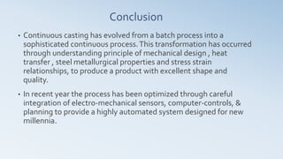 Conclusion
• Continuous casting has evolved from a batch process into a
sophisticated continuous process.This transformation has occurred
through understanding principle of mechanical design , heat
transfer , steel metallurgical properties and stress strain
relationships, to produce a product with excellent shape and
quality.
• In recent year the process has been optimized through careful
integration of electro-mechanical sensors, computer-controls, &
planning to provide a highly automated system designed for new
millennia.
 
