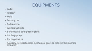 EQUIPMENTS
• Ladle
• Tundish
• Mold
• Dummy bar
• Roller apron
• Withdrawal rolls
• Bending and straightening rolls
• Cooling sprays
• Cutting devices
• Auxiliary electrical and/or mechanical gears to help run the machine
smoothly.
 