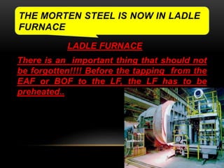 THE MORTEN STEEL IS NOW IN LADLE 
FURNACE 
LADLE FURNACE 
There is an important thing that should not 
be forgotten!!!! Before the tapping from the 
EAF or BOF to the LF, the LF has to be 
preheated.. 
 