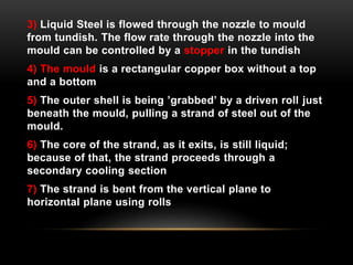 3) Liquid Steel is flowed through the nozzle to mould 
from tundish. The flow rate through the nozzle into the 
mould can be controlled by a stopper in the tundish 
4) The mould is a rectangular copper box without a top 
and a bottom 
5) The outer shell is being ’grabbed’ by a driven roll just 
beneath the mould, pulling a strand of steel out of the 
mould. 
6) The core of the strand, as it exits, is still liquid; 
because of that, the strand proceeds through a 
secondary cooling section 
7) The strand is bent from the vertical plane to 
horizontal plane using rolls 
 