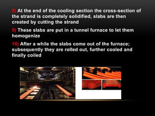 8) At the end of the cooling section the cross-section of 
the strand is completely solidified, slabs are then 
created by cutting the strand 
9) These slabs are put in a tunnel furnace to let them 
homogenize 
10) After a while the slabs come out of the furnace; 
subsequently they are rolled out, further cooled and 
finally coiled 
 