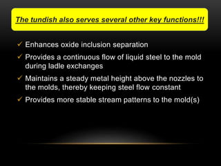 The tundish also serves several other key functions!!! 
 Enhances oxide inclusion separation 
 Provides a continuous flow of liquid steel to the mold 
during ladle exchanges 
 Maintains a steady metal height above the nozzles to 
the molds, thereby keeping steel flow constant 
 Provides more stable stream patterns to the mold(s) 
 