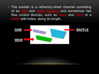  The tundish is a refractory-lined channel consisting 
of an inlet and outlet sections and sometimes has 
flow control devices, such as dams and weirs or a 
baffle with holes, along its length. 
DAM BAFFLE 
WEIR 
 