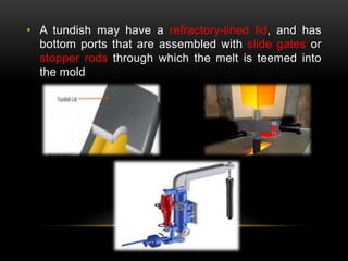 • A tundish may have a refractory-lined lid, and has 
bottom ports that are assembled with slide gates or 
stopper rods through which the melt is teemed into 
the mold 
 