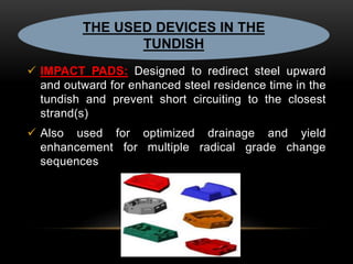 THE USED DEVICES IN THE 
TUNDISH 
 IMPACT PADS: Designed to redirect steel upward 
and outward for enhanced steel residence time in the 
tundish and prevent short circuiting to the closest 
strand(s) 
 Also used for optimized drainage and yield 
enhancement for multiple radical grade change 
sequences 
 