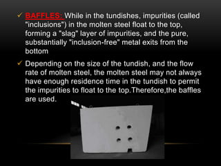  BAFFLES: While in the tundishes, impurities (called 
"inclusions") in the molten steel float to the top, 
forming a "slag" layer of impurities, and the pure, 
substantially "inclusion-free" metal exits from the 
bottom 
 Depending on the size of the tundish, and the flow 
rate of molten steel, the molten steel may not always 
have enough residence time in the tundish to permit 
the impurities to float to the top.Therefore,the baffles 
are used. 
 