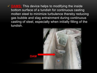  DAMS: This device helps to modifying the inside 
bottom surface of a tundish for continuous casting 
molten steel to minimize turbulence thereby reducing 
gas bubble and slag entrainment during continuous 
casting of steel, especially when initially filling of the 
tundish. 
DAM 
 