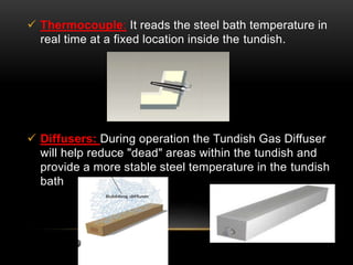  Thermocouple: It reads the steel bath temperature in 
real time at a fixed location inside the tundish. 
 Diffusers: During operation the Tundish Gas Diffuser 
will help reduce "dead" areas within the tundish and 
provide a more stable steel temperature in the tundish 
bath 
 