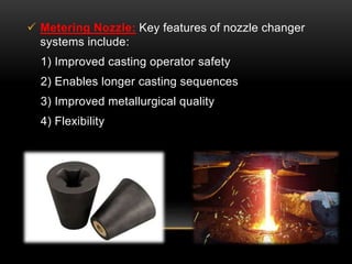  Metering Nozzle: Key features of nozzle changer 
systems include: 
1) Improved casting operator safety 
2) Enables longer casting sequences 
3) Improved metallurgical quality 
4) Flexibility 
 