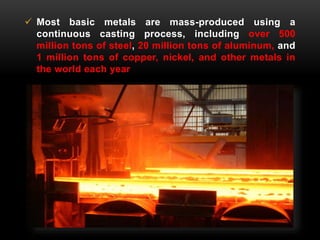  Most basic metals are mass-produced using a 
continuous casting process, including over 500 
million tons of steel, 20 million tons of aluminum, and 
1 million tons of copper, nickel, and other metals in 
the world each year 
 